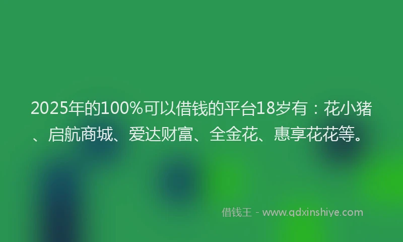2025年的100%可以借钱的平台18岁有：花小猪、启航商城、爱达财富、全金花、惠享花花等。