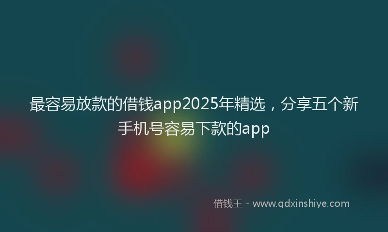 最容易放款的借钱app2025年精选，分享五个新手机号容易下款的app