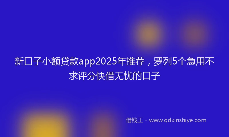 新口子小额贷款app2025年推荐，罗列5个急用不求评分快借无忧的口子