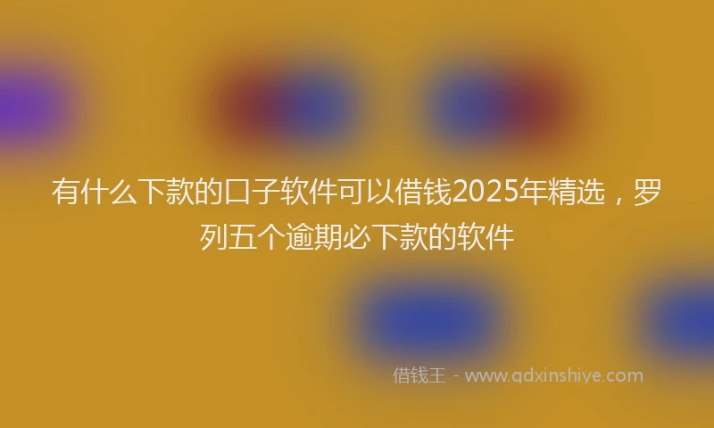 有什么下款的口子软件可以借钱2025年精选，罗列五个逾期必下款的软件