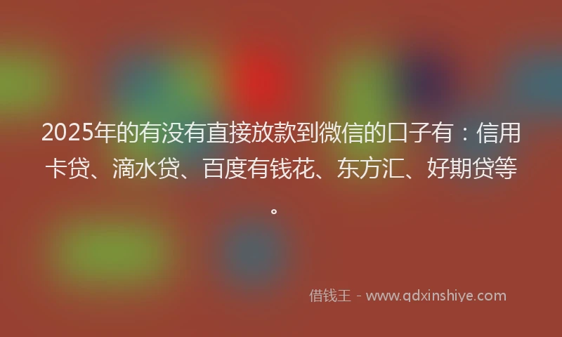 2025年的有没有直接放款到微信的口子有：信用卡贷、滴水贷、百度有钱花、东方汇、好期贷等。