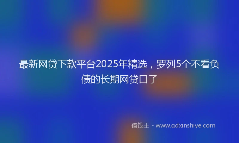 最新网贷下款平台2025年精选，罗列5个不看负债的长期网贷口子