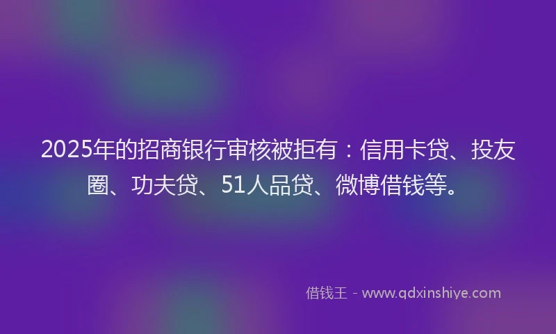 2025年的招商银行审核被拒有：信用卡贷、投友圈、功夫贷、51人品贷、微博借钱等。