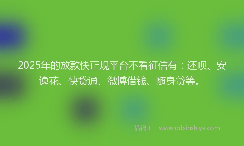 2025年的放款快正规平台不看征信有：还呗、安逸花、快贷通、微博借钱、随身贷等。
