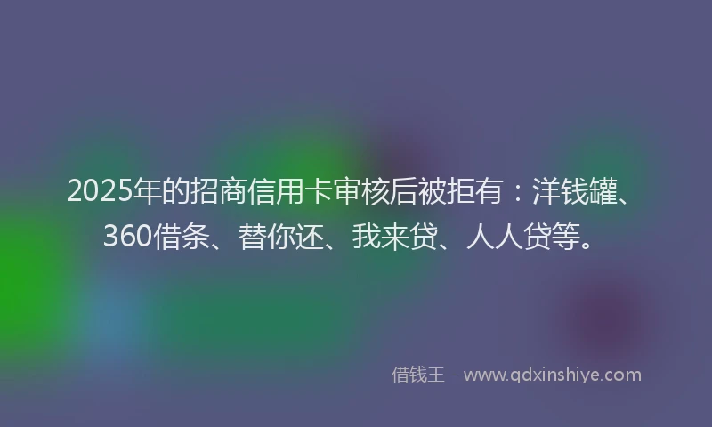 2025年的招商信用卡审核后被拒有：洋钱罐、360借条、替你还、我来贷、人人贷等。