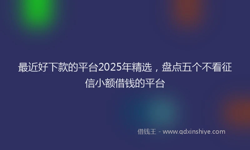 最近好下款的平台2025年精选，盘点五个不看征信小额借钱的平台
