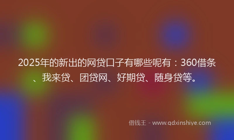 2025年的新出的网贷口子有哪些呢有：360借条、我来贷、团贷网、好期贷、随身贷等。