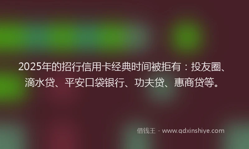 2025年的招行信用卡经典时间被拒有：投友圈、滴水贷、平安口袋银行、功夫贷、惠商贷等。