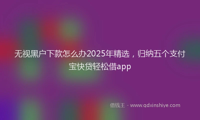 无视黑户下款怎么办2025年精选，归纳五个支付宝快贷轻松借app