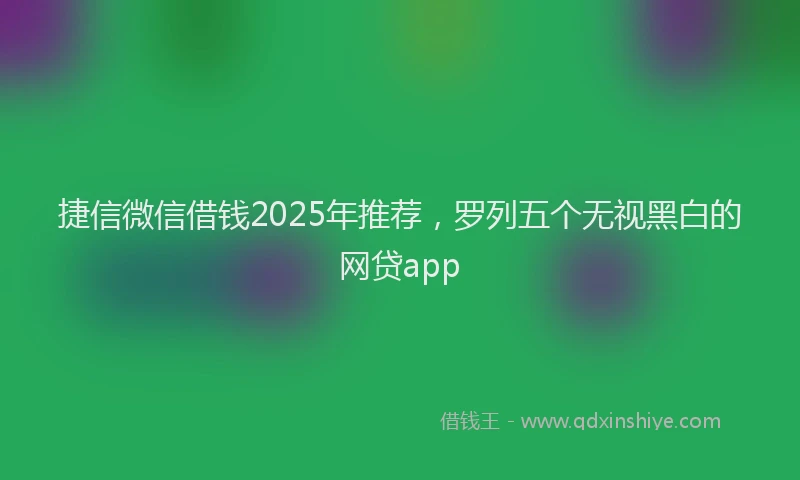 捷信微信借钱2025年推荐，罗列五个无视黑白的网贷app