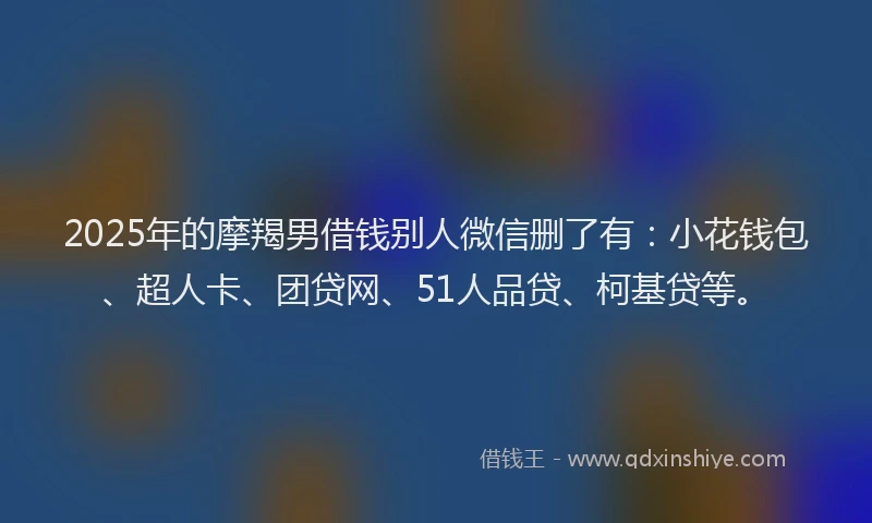 2025年的摩羯男借钱别人微信删了有：小花钱包、超人卡、团贷网、51人品贷、柯基贷等。