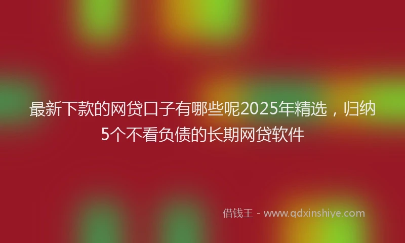 最新下款的网贷口子有哪些呢2025年精选，归纳5个不看负债的长期网贷软件
