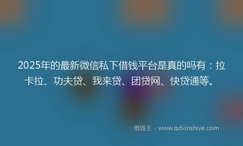 2025年的最新微信私下借钱平台是真的吗有：拉卡拉、功夫贷、我来贷、团贷网、快贷通等。