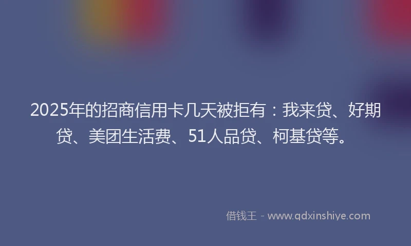 2025年的招商信用卡几天被拒有：我来贷、好期贷、美团生活费、51人品贷、柯基贷等。