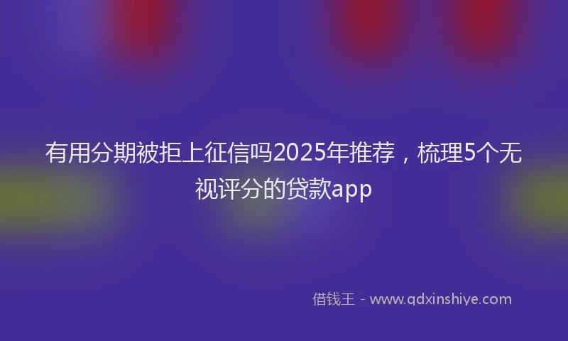 有用分期被拒上征信吗2025年推荐，梳理5个无视评分的贷款app