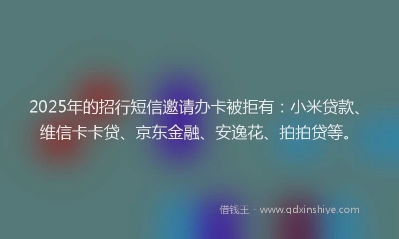 2025年的招行短信邀请办卡被拒有：小米贷款、维信卡卡贷、京东金融、安逸花、拍拍贷等。