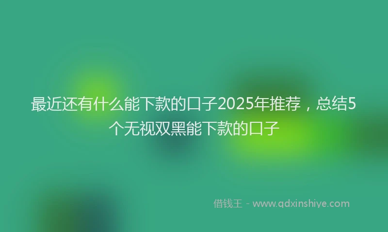 最近还有什么能下款的口子2025年推荐，总结5个无视双黑能下款的口子