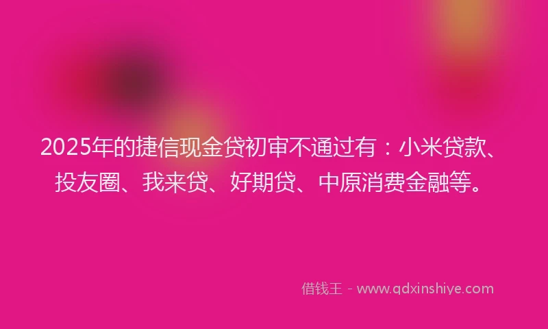 2025年的捷信现金贷初审不通过有：小米贷款、投友圈、我来贷、好期贷、中原消费金融等。