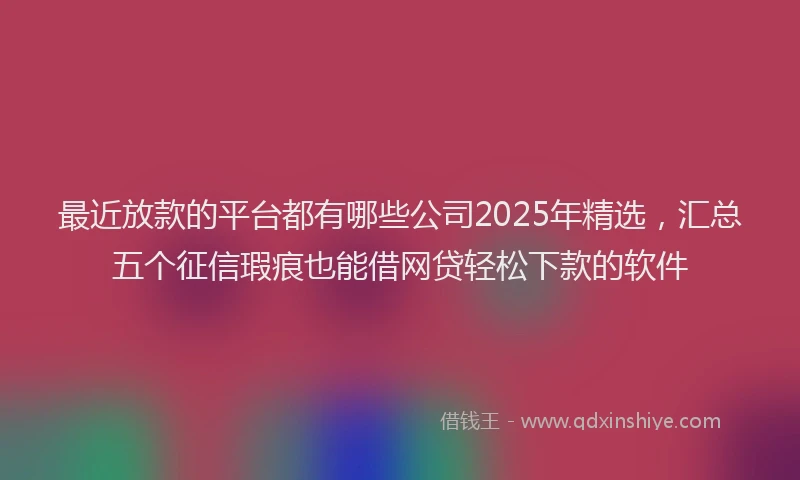 最近放款的平台都有哪些公司2025年精选，汇总五个征信瑕疵也能借网贷轻松下款的软件