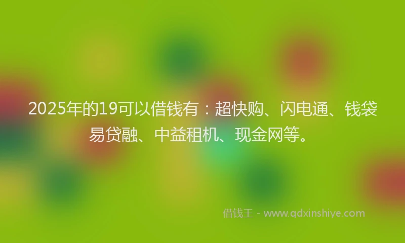 2025年的19可以借钱有：超快购、闪电通、钱袋易贷融、中益租机、现金网等。