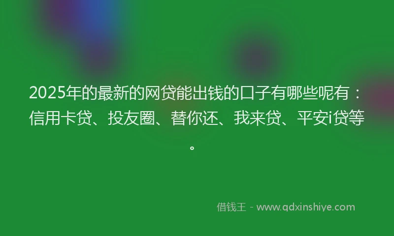2025年的最新的网贷能出钱的口子有哪些呢有：信用卡贷、投友圈、替你还、我来贷、平安i贷等。