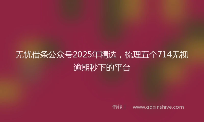 无忧借条公众号2025年精选，梳理五个714无视逾期秒下的平台