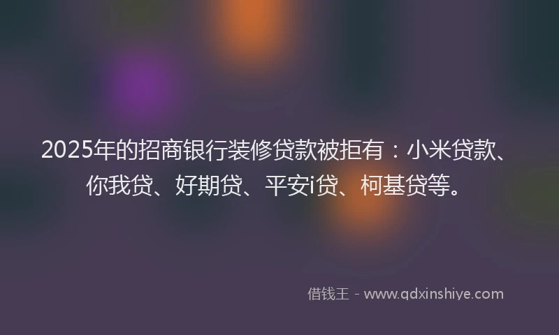 2025年的招商银行装修贷款被拒有：小米贷款、你我贷、好期贷、平安i贷、柯基贷等。