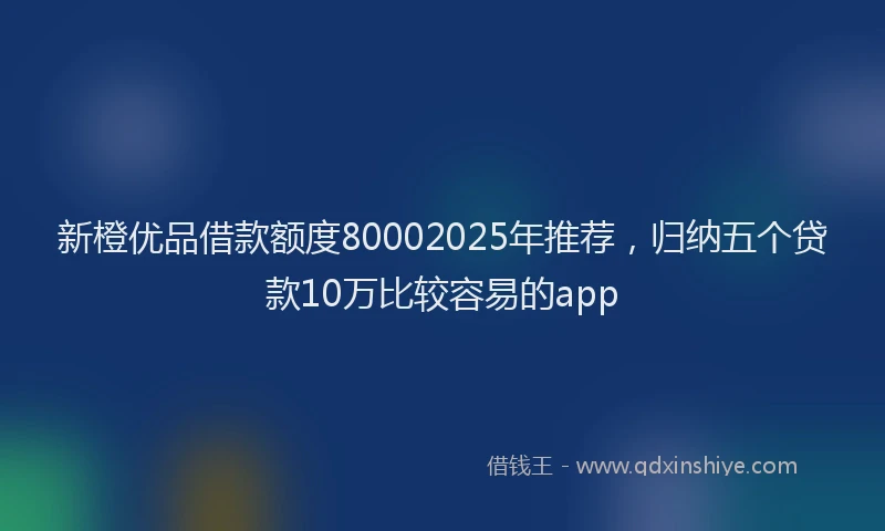 新橙优品借款额度80002025年推荐，归纳五个贷款10万比较容易的app