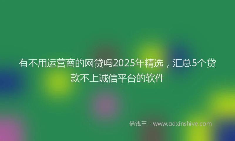 有不用运营商的网贷吗2025年精选，汇总5个贷款不上诚信平台的软件