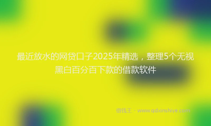 最近放水的网贷口子2025年精选，整理5个无视黑白百分百下款的借款软件