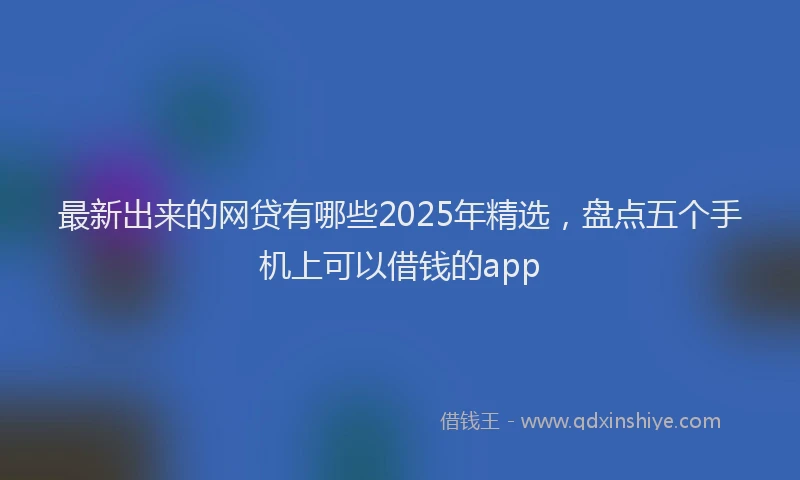 最新出来的网贷有哪些2025年精选，盘点五个手机上可以借钱的app