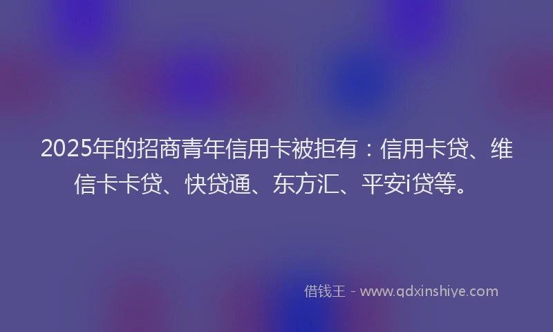 2025年的招商青年信用卡被拒有：信用卡贷、维信卡卡贷、快贷通、东方汇、平安i贷等。