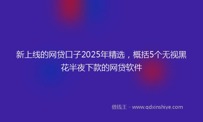 新上线的网贷口子2025年精选，概括5个无视黑花半夜下款的网贷软件