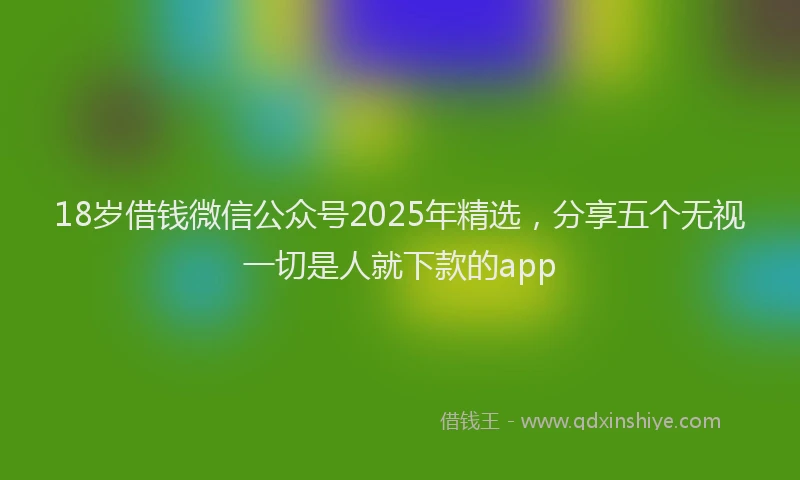 18岁借钱微信公众号2025年精选，分享五个无视一切是人就下款的app