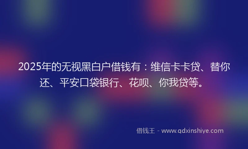 2025年的无视黑白户借钱有：维信卡卡贷、替你还、平安口袋银行、花呗、你我贷等。