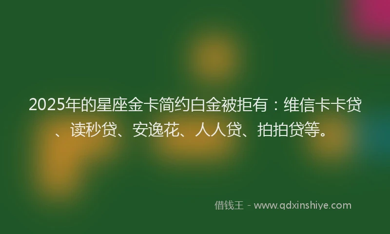 2025年的星座金卡简约白金被拒有：维信卡卡贷、读秒贷、安逸花、人人贷、拍拍贷等。
