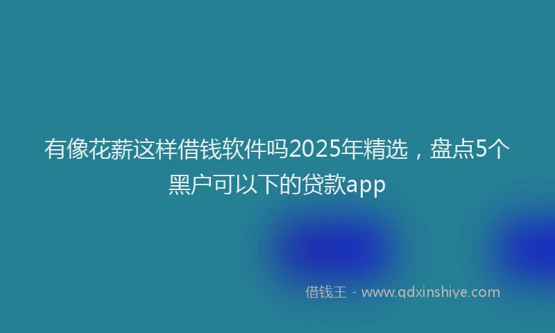 有像花薪这样借钱软件吗2025年精选，盘点5个黑户可以下的贷款app