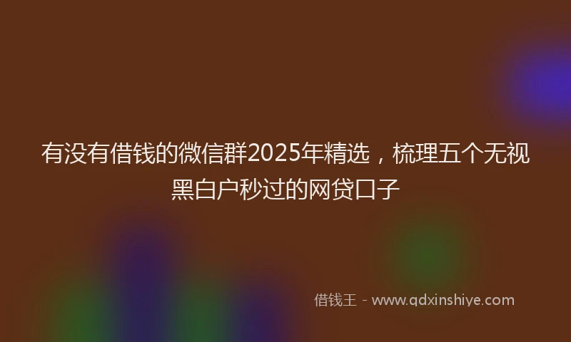 有没有借钱的微信群2025年精选，梳理五个无视黑白户秒过的网贷口子