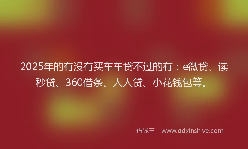 2025年的有没有买车车贷不过的有：e微贷、读秒贷、360借条、人人贷、小花钱包等。