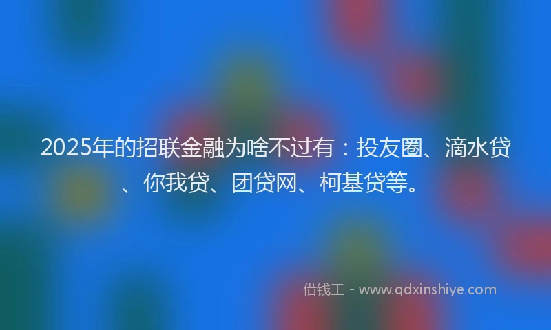 2025年的招联金融为啥不过有：投友圈、滴水贷、你我贷、团贷网、柯基贷等。