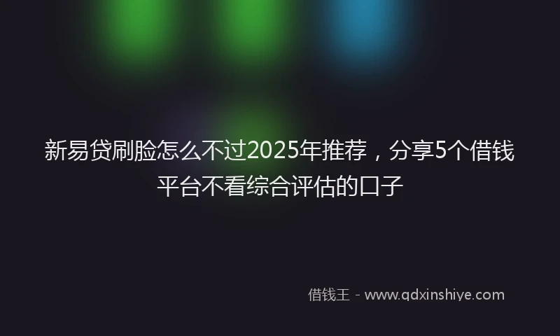 新易贷刷脸怎么不过2025年推荐，分享5个借钱平台不看综合评估的口子