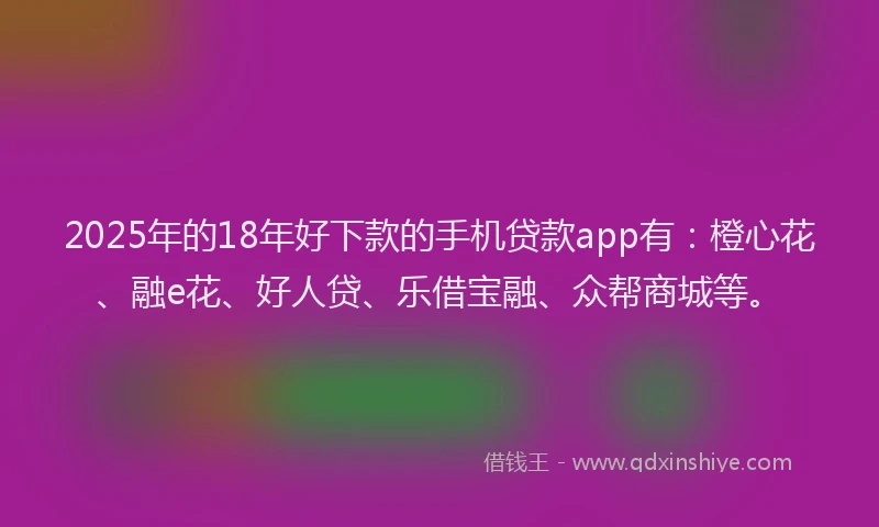 2025年的18年好下款的手机贷款app有:橙心花、融e花、好人贷、乐借宝融、众帮商城等。