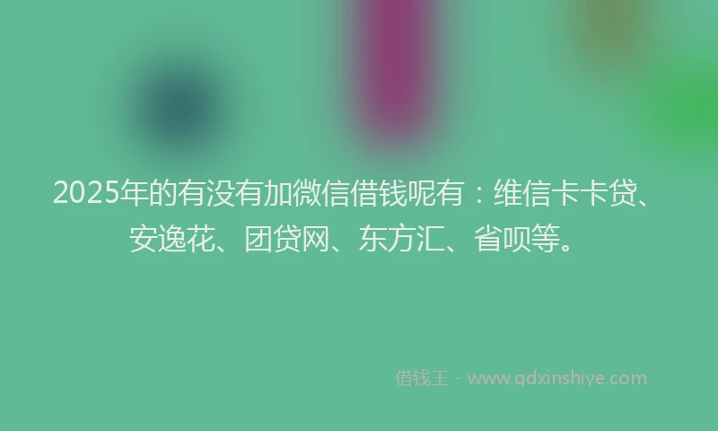 2025年的有没有加微信借钱呢有：维信卡卡贷、安逸花、团贷网、东方汇、省呗等。