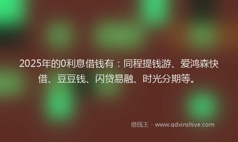 2025年的0利息借钱有：同程提钱游、爱鸿森快借、豆豆钱、闪贷易融、时光分期等。