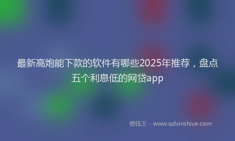 最新高炮能下款的软件有哪些2025年推荐，盘点五个利息低的网贷app
