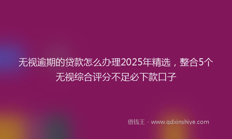 无视逾期的贷款怎么办理2025年精选，整合5个无视综合评分不足必下款口子