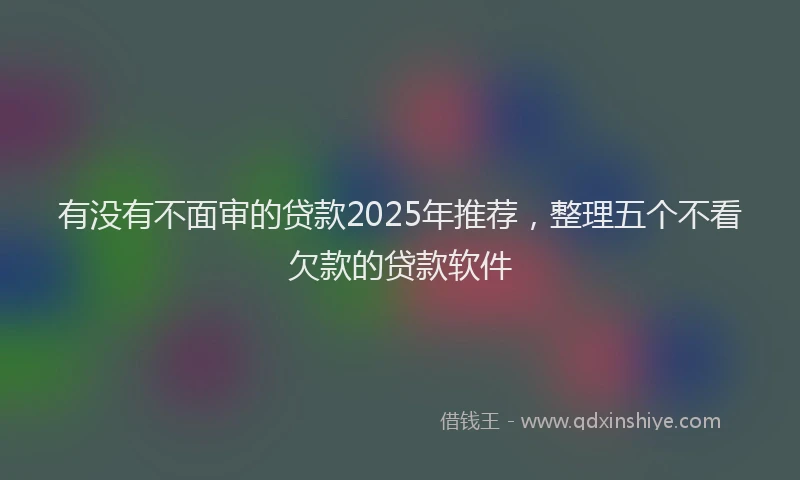 有没有不面审的贷款2025年推荐，整理五个不看欠款的贷款软件