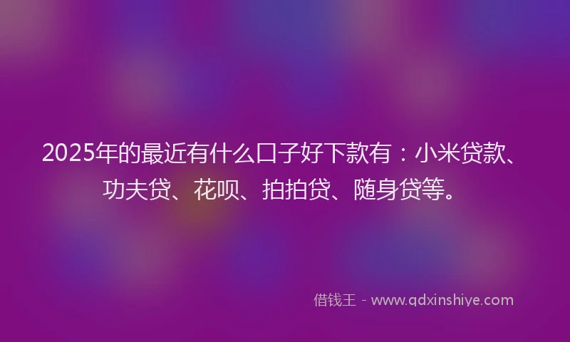 2025年的最近有什么口子好下款有：小米贷款、功夫贷、花呗、拍拍贷、随身贷等。