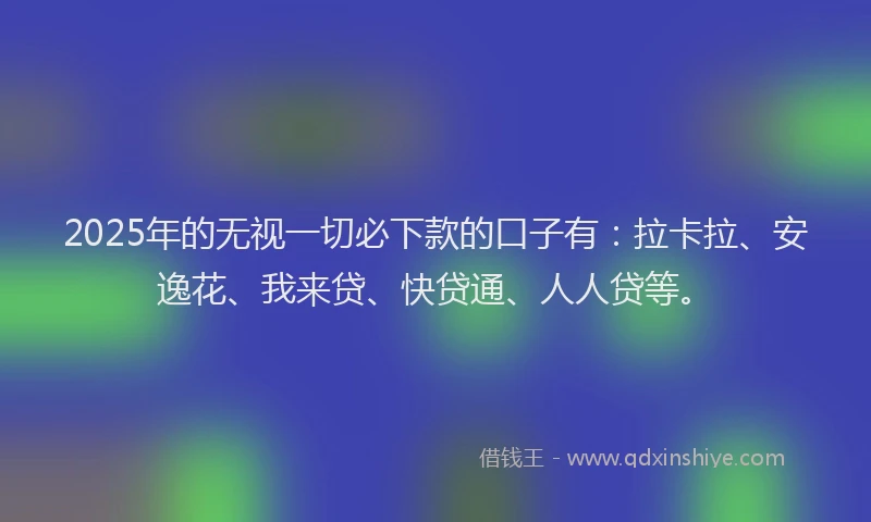 2025年的无视一切必下款的口子有：拉卡拉、安逸花、我来贷、快贷通、人人贷等。