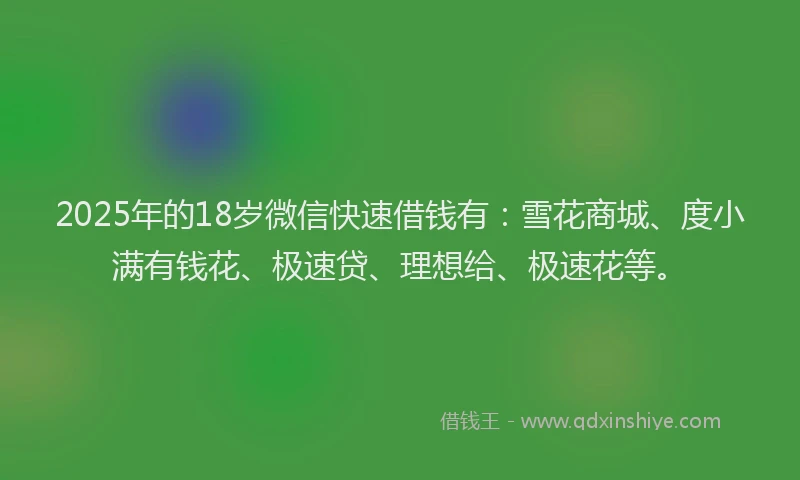 2025年的18岁微信快速借钱有：雪花商城、度小满有钱花、极速贷、理想给、极速花等。